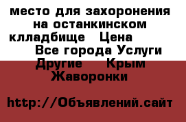 место для захоронения на останкинском клладбище › Цена ­ 1 000 000 - Все города Услуги » Другие   . Крым,Жаворонки